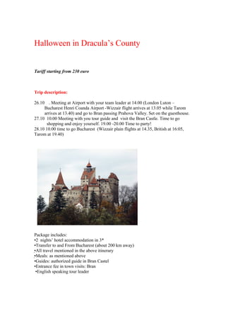 Halloween in Dracula’s County


Tariff starting from 230 euro



Trip description:

26.10 . Meeting at Airport with your team leader at 14.00 (London Luton –
     Bucharest Henri Coanda Airport -Wizzair flight arrives at 13.05 while Tarom
     arrives at 13.40) and go to Bran passing Prahova Valley. Set on the guesthouse.
27.10 10.00 Meeting with you tour guide and visit the Bran Castle. Time to go
       shopping and enjoy yourself. 19.00 -20.00 Time to party!
28.10 10.00 time to go Bucharest (Wizzair plain flights at 14.35, British at 16:05,
Tarom at 19.40)




Package includes:
•2 nights’ hotel accommodation in 3*
•Transfer to and From Bucharest (about 200 km away)
•All travel mentioned in the above itinerary
•Meals: as mentioned above
•Guides: authorized guide in Bran Castel
•Entrance fee in town visits: Bran
 •English speaking tour leader
 