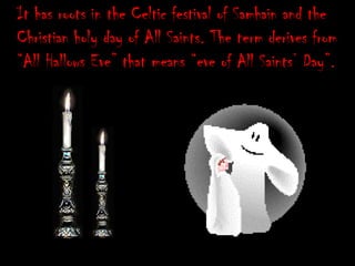 It has roots in the Celtic festival of Samhain and the
Christian holy day of All Saints. The term derives from
“All Hallows Eve” that means “eve of All Saints‟ Day”.

 
