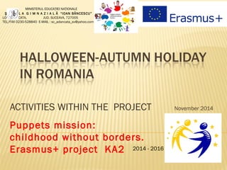 ACTIVITIES WITHIN THE PROJECT November 2014
2014 - 2016
MINISTERUL EDUCAŢIEI NAŢIONALE
Ş C O A L A G I M N A Z I A L Ă “IOAN BĂNCESCU”
LOC. ADÂNCATA, JUD. SUCEAVA, 727005
TEL/FAX 0230-528840 E-MAIL : sc_adancata_sv@yahoo.com
Puppets mission:
childhood without borders.
Erasmus+ project KA2
 
