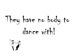 Theyhave no bodyto dance with!