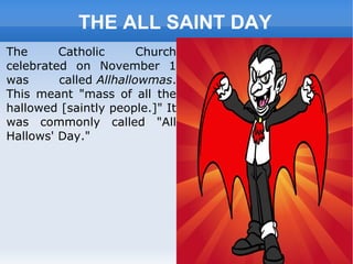 THE ALL SAINT DAY
The Catholic Church
celebrated on November 1
was called Allhallowmas.
This meant "mass of all the
hallowed [saintly people.]" It
was commonly called "All
Hallows' Day."
 
