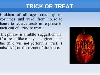 TRICK OR TREAT
Children of all ages dress up in
costumes and travel from house to
house to receive treats in response to
their call of “trick or treat!"
The phrase is a subtle suggestion that
if a treat (like candy ) is given, then
the child will not perform a “trick" (
mischief ) on the owner of the house.
 