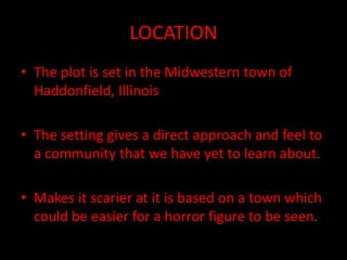 LOCATION
• The plot is set in the Midwestern town of
Haddonfield, Illinois
• The setting gives a direct approach and feel to
a community that we have yet to learn about.
• Makes it scarier at it is based on a town which
could be easier for a horror figure to be seen.
 