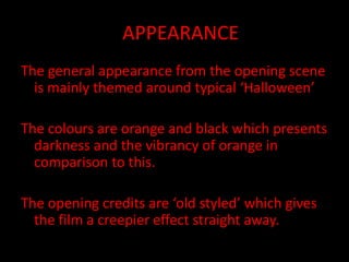 AAPPEARANCE
The general appearance from the opening scene
is mainly themed around typical ‘Halloween’
The colours are orange and black which presents
darkness and the vibrancy of orange in
comparison to this.
The opening credits are ‘old styled’ which gives
the film a creepier effect straight away.
 