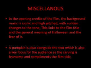 MISCELLANOUS
• In the opening credits of the film, the background
music is iconic and high pitched, with sudden
changes to the tone, This links to the film title
and the general meaning of Halloween and the
fear of it.
• A pumpkin is also alongside the text which is also
a key focus for the audience as the carving is
fearsome and compliments the film title.
 