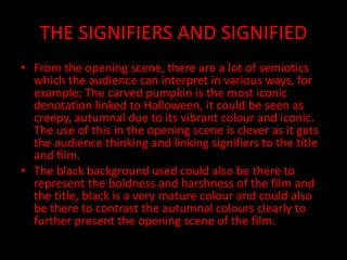 THE SIGNIFIERS AND SIGNIFIED
• From the opening scene, there are a lot of semiotics
which the audience can interpret in various ways, for
example; The carved pumpkin is the most iconic
denotation linked to Halloween, it could be seen as
creepy, autumnal due to its vibrant colour and iconic.
The use of this in the opening scene is clever as it gets
the audience thinking and linking signifiers to the title
and film.
• The black background used could also be there to
represent the boldness and harshness of the film and
the title, black is a very mature colour and could also
be there to contrast the autumnal colours clearly to
further present the opening scene of the film.
 