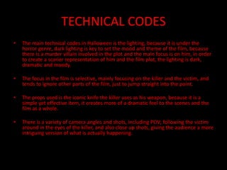 TECHNICAL CODES
• The main technical codes in Halloween is the lighting, because it is under the
horror genre, dark lighting is key to set the mood and theme of the film, because
there is a murder villain involved in the plot and the main focus is on him, in order
to create a scarier representation of him and the film plot, the lighting is dark,
dramatic and moody.
• The focus in the film is selective, mainly focusing on the killer and the victim, and
tends to ignore other parts of the film, just to jump straight into the point.
• The props used is the iconic knife the killer uses as his weapon, because it is a
simple yet effective item, it creates more of a dramatic feel to the scenes and the
film as a whole.
• There is a variety of camera angles and shots, including POV; following the victim
around in the eyes of the killer, and also close up shots, giving the audience a more
intriguing version of what is actually happening.
 