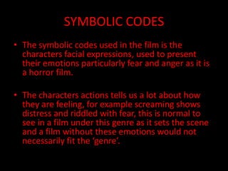 SYMBOLIC CODES
• The symbolic codes used in the film is the
characters facial expressions, used to present
their emotions particularly fear and anger as it is
a horror film.
• The characters actions tells us a lot about how
they are feeling, for example screaming shows
distress and riddled with fear, this is normal to
see in a film under this genre as it sets the scene
and a film without these emotions would not
necessarily fit the ‘genre’.
 
