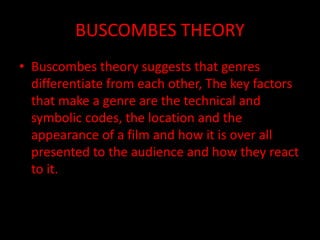 BUSCOMBES THEORY
• Buscombes theory suggests that genres
differentiate from each other, The key factors
that make a genre are the technical and
symbolic codes, the location and the
appearance of a film and how it is over all
presented to the audience and how they react
to it.
 