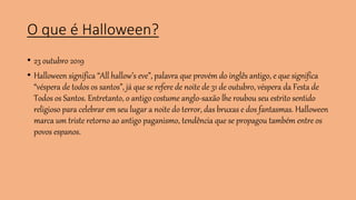 O que é Halloween?
• 23 outubro 2019
• Halloween significa “All hallow’s eve”, palavra que provém do inglês antigo, e que significa
“véspera de todos os santos”, já que se refere de noite de 31 de outubro, véspera da Festa de
Todos os Santos. Entretanto, o antigo costume anglo-saxão lhe roubou seu estrito sentido
religioso para celebrar em seu lugar a noite do terror, das bruxas e dos fantasmas. Halloween
marca um triste retorno ao antigo paganismo, tendência que se propagou também entre os
povos espanos.
 