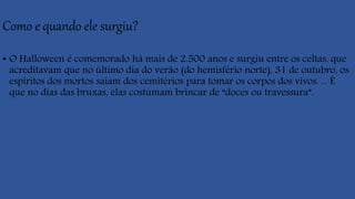 Como e quando ele surgiu?
• O Halloween é comemorado há mais de 2.500 anos e surgiu entre os celtas, que
acreditavam que no último dia do verão (do hemisfério norte), 31 de outubro, os
espíritos dos mortos saiam dos cemitérios para tomar os corpos dos vivos. ... É
que no dias das bruxas, elas costumam brincar de “doces ou travessura”.
 