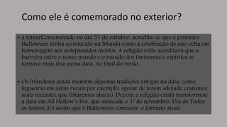 Como ele é comemorado no exterior?
• a tomarComemorado no dia 31 de outubro, acredita-se que o primeiro
Halloween tenha acontecido na Irlanda como a celebração do ano celta em
homenagem aos antepassados mortos. A religião celta acreditava que a
barreira entre o nosso mundo e o mundo dos fantasmas e espíritos se
tornava mais fina nessa data, no final do verão.
• Os irlandeses ainda mantêm algumas tradições antigas na data, como
fogueiras em áreas rurais por exemplo, apesar de terem adotado costumes
mais recentes, que listaremos abaixo. Depois, a religião cristã transformou
a data em All Hallow’s Eve, que antecede o 1º de novembro, Dia de Todos
os Santos. Foi assim que o Halloween começou o formato atual.
 