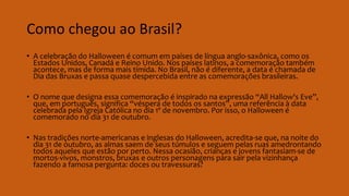 Como chegou ao Brasil?
• A celebração do Halloween é comum em países de língua anglo-saxônica, como os
Estados Unidos, Canadá e Reino Unido. Nos países latinos, a comemoração também
acontece, mas de forma mais tímida. No Brasil, não é diferente, a data é chamada de
Dia das Bruxas e passa quase despercebida entre as comemorações brasileiras.
• O nome que designa essa comemoração é inspirado na expressão “All Hallow's Eve”,
que, em português, significa “véspera de todos os santos”, uma referência à data
celebrada pela Igreja Católica no dia 1º de novembro. Por isso, o Halloween é
comemorado no dia 31 de outubro.
• Nas tradições norte-americanas e inglesas do Halloween, acredita-se que, na noite do
dia 31 de outubro, as almas saem de seus túmulos e seguem pelas ruas amedrontando
todos aqueles que estão por perto. Nessa ocasião, crianças e jovens fantasiam-se de
mortos-vivos, monstros, bruxas e outros personagens para sair pela vizinhança
fazendo a famosa pergunta: doces ou travessuras?
 