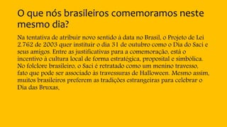 O que nós brasileiros comemoramos neste
mesmo dia?
Na tentativa de atribuir novo sentido à data no Brasil, o Projeto de Lei
2.762 de 2003 quer instituir o dia 31 de outubro como o Dia do Saci e
seus amigos. Entre as justificativas para a comemoração, está o
incentivo à cultura local de forma estratégica, proposital e simbólica.
No folclore brasileiro, o Saci é retratado como um menino travesso,
fato que pode ser associado às travessuras de Halloween. Mesmo assim,
muitos brasileiros preferem as tradições estrangeiras para celebrar o
Dia das Bruxas.
 