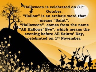 Halloween is celebrated on 31st
              October.
  “Hallow” is an archaic word that
           means “Saint”.
“Halloween” comes from the name
“All Hallows’ Eve”, which means the
   evening before All Saints’ Day,
     celebrated on 1st November.
 