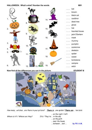 HALLOWEEN: What’s what? Number the words NB1 
1. 
2. 
3. 
4. 
5. 
6. 
7. 
8. 
9. 
10. 
11. 
12. 13. 
14. 
15. 
16. 
17. 
18. 
19. 
…… bat 
…… broom 
…… black cat 
…… cauldron 
…… dead tree 
…… ghost 
…… hat 
…… haunted house 
…… jack O'lantern 
…… mask 
…… mummy 
…… pumpkin 
…… scarecrow 
…… skeleton 
…… spider 
…… sweet 
…… tombstone 
…… vampire 
…… witch 
Now find all the differences you can in the picture. STUDENT B 
How many …witches… are there in your picture? There is …one spider/ There are … ten bats 
… on the right / left 
Where is it? / Where are they? It’s / They're … in the sky 
… on the path 
… near the house 
… between … and …. by Pili A.M. 
