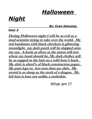 Halloween
Night
                           By: Evan Delcamp
hour 3

During Halloween night I will be as evil as a
mad scientist trying to take over the world. My
red bandanna with black checkers is glittering
moonlight. my dark patch will be slapped onto
my eye. A hook as silver as the moon will rest
where my hand should be. My dark clothes will
be as ragged as the hair on a wild bore's back.
My shirt is shred's of black construction paper.
My pant legs no less torn than my shirt. My
sword is as sharp as the teeth of a dragon. My
left foot is bare not unlike a moleskin.

                            What am I?
 