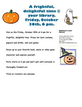 A frightful,
                  delightful time @
                    your library,
                   Friday, October
                     30th, 6 pm.
                                                        Halloween @ your
Join us this Friday, October 30th at 6 pm for a         library!


                                                        Turtle Lake Public Library
frightful, delightful time. Prizes for best costume,    114 E. Martin Avenue
                                                        Turtle Lake WI 54889
                                                        986-4618
popcorn and drinks, and cool games.                     Http://www.turtlelakepubliclibrary.org




Dress up as your favorite book, movie or video game

character and express yourself.


Party starts at 6 pm and won’t quit until everyone is

thoroughly freaked out.


Trick-or-treaters are welcome.
 