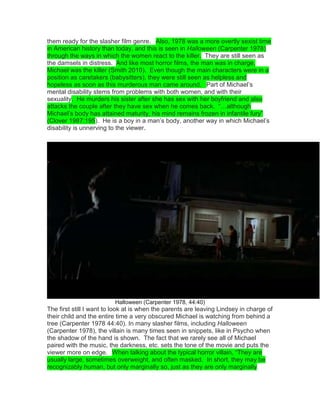 them ready for the slasher film genre.  Also, 1978 was a more overtly sexist time
in American history than today, and this is seen in Halloween (Carpenter 1978)
through the ways in which the women react to the killer. They are still seen as
the damsels in distress. And like most horror films, the man was in charge,
Michael was the killer (Smith 2010). Even though the main characters were in a
position as caretakers (babysitters), they were still seen as helpless and
hopeless as soon as this murderous man came around.  Part of Michael‟s
mental disability stems from problems with both women, and with their
sexuality. He murders his sister after she has sex with her boyfriend and also
attacks the couple after they have sex when he comes back. “…although
Michael‟s body has attained maturity, his mind remains frozen in infantile fury”
(Clover 1987:195). He is a boy in a man‟s body, another way in which Michael‟s
disability is unnerving to the viewer.
Halloween (Carpenter 1978, 44:40)
The first still I want to look at is when the parents are leaving Lindsey in charge of
their child and the entire time a very obscured Michael is watching from behind a
tree (Carpenter 1978 44:40). In many slasher films, including Halloween
(Carpenter 1978), the villain is many times seen in snippets, like in Psycho when
the shadow of the hand is shown. The fact that we rarely see all of Michael
paired with the music, the darkness, etc. sets the tone of the movie and puts the
viewer more on edge.  When talking about the typical horror villain, “They are
usually large, sometimes overweight, and often masked. In short, they may be
recognizably human, but only marginally so, just as they are only marginally
 
