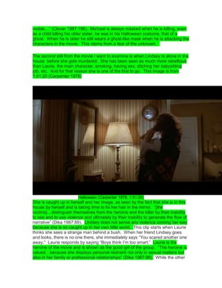 visible…” (Clover 1987:196). Michael is always masked when he is killing, even
as a child killing his older sister, he was in his Halloween costume, that of a
ghost. When he is older he still wears a ghost-like mask when he is attacking the
characters in the movie. This stems from a fear of the unknown. 
The second still from the movie I want to examine is when Lindsey is alone in the
house before she gets murdered. She has been seen as much more rebellious
than Laurie, the main character, smoking, having sex, ditching her babysitting
job, etc. And for that reason she is one of the first to go. This image is from
1:01:20 (Carpenter 1978)
Halloween (Carpenter 1978, 1:01:20)
She is caught up in herself and her image, as seen by the fact that she is in this
house by herself and is taking time to fix her hair in the mirror. “[the
victims]…distinguish themselves from the heroine and the killer by their inability
to see and to use violence and ultimately by their inability to generate the flow of
narrative” (Dika 1987:89). Lindsey does not sense any violence coming her way
because she is so caught up in her own little world. This clip starts when Laurie
thinks she sees a strange man behind a bush. When her friend Lindsey goes
and looks, there is no one there, she immediately says “You scared another one
away.” Laurie responds by saying “Boys think I‟m too smart.” Laurie is the
heroine of the movie and is shown as the good girl of the group. “The heroine is
valued…because she displays personal restraint not only in sexual matters but
also in her family or professional relationships” (Dika 1987:98). While the other
 