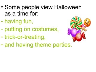 Some people view Halloween as a time for: having fun,  putting on costumes,  trick-or-treating,  and having theme parties.  