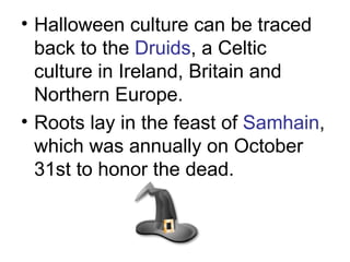 Halloween culture can be traced back to the  Druids , a Celtic culture in Ireland, Britain and Northern Europe.  Roots lay in the feast of  Samhain , which was annually on October 31st to honor the dead.   
