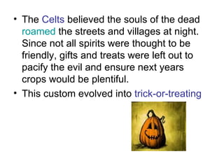 The  Celts  believed the souls of the dead  roamed  the streets and villages at night. Since not all spirits were thought to be friendly, gifts and treats were left out to pacify the evil and ensure next years crops would be plentiful.  This custom evolved into  trick-or-treating  