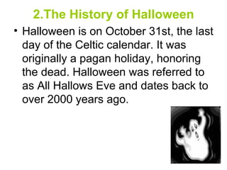 2.The History of Halloween Halloween is on October 31st, the last day of the Celtic calendar. It was originally a pagan holiday, honoring the dead. Halloween was referred to as All Hallows Eve and dates back to over 2000 years ago.     