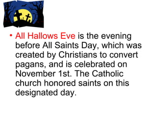 All Hallows Eve  is the evening before All Saints Day, which was created by Christians to convert pagans, and is celebrated on November 1st. The Catholic church honored saints on this designated day . 