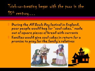 Trick-or-treating began with the poor in the
15th
century…
 During the All Souls Day festival in England,
poor people would beg for “soul cakes,” made
out of square pieces of bread with currants
 Families would give soul cakes in return for a
promise to pray for the family’s relatives
 