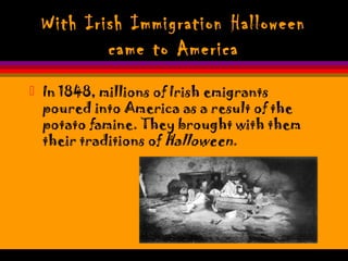With Irish Immigration Halloween
came to America
 In 1848, millions of Irish emigrants
poured into America as a result of the
potato famine. They brought with them
their traditions of Halloween.
 