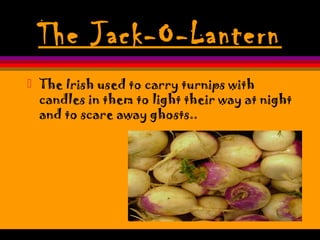 The Jack-O-Lantern
 The Irish used to carry turnips with
candles in them to light their way at night
and to scare away ghosts..
 