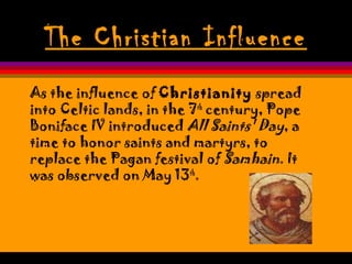 The Christian Influence
As the influence of Christianity spread
into Celtic lands, in the 7th
century, Pope
Boniface IV introduced All Saints' Day, a
time to honor saints and martyrs, to
replace the Pagan festival of Samhain. It
was observed on May 13th
.
 