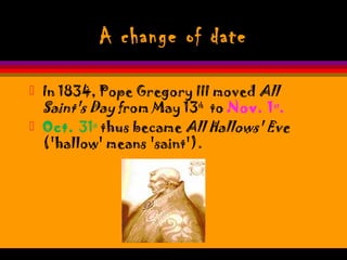 A change of date
 In 1834, Pope Gregory III moved All
Saint's Day from May 13th
to Nov. 1st
.
 Oct. 31st
thus became All Hallows' Eve
('hallow' means 'saint').
 