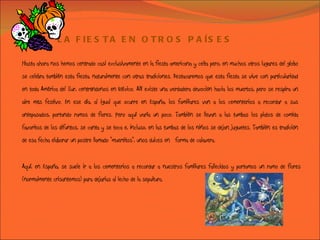 LA FIESTA EN OTROS PAÍSES Hasta ahora nos hemos centrado casi exclusivamente en la fiesta americana y celta pero, en muchos otros lugares del globo se celebra también esta fiesta, naturalmente con otras tradiciones. Destacaremos que esta fiesta se vive con particularidad en toda América del Sur, centrándonos en México. Allí existe una verdadera devoción hacia los muertos, pero se respira un aire más festivo. En ese día, al igual que ocurre en España, los familiares van a los cementerios a recordar a sus antepasados, portando ramos de flores. Pero aquí varía un poco. También se llevan a las tumbas los platos de comida favoritos de los difuntos, se canta y se toca e, incluso, en las tumbas de los niños se dejan juguetes. También es tradición de esa fecha elaborar un postre llamado "muertitos", unos dulces en  forma de calavera. Aquí, en España, se suele ir a los cementerios a recordar a nuestros familiares fallecidos y portamos un ramo de flores (normalmente crisantemos) para dejarlas al lecho de la sepultura.  