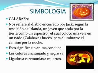 SIMBOLOGIACALABAZA:Nos refiere al diablo encerrado por Jack, según la tradición de Irlanda, un joven que anda por la tierra como un espectro , el cual coloco una vela en un nado (Calabaza) hueco, para alumbrarse el camino por la noche.Esto significa un anima condena.Los colores anaranjado y negro vaLigados a ceremonias a muertos. 