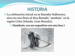 HISTORIA La celebración inicial no se llamaba Halloween, sino era una fiesta al dios llamado ¨samhain¨ en la región Celta (Irlanda, Gran Bretaña).(Samhain, era un esqueleto con una hoz.)