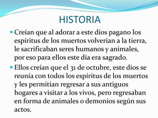 HISTORIACreían que al adorar a este dios pagano los espíritus de los muertos volverían a la tierra, le sacrificaban seres humanos y animales, por eso para ellos este día era sagrado.Ellos creían que el 31 de octubre, este dios se reunía con todos los espíritus de los muertos y les permitían regresar a sus antiguos hogares a visitar a los vivos, pero regresaban en forma de animales o demonios según sus actos.