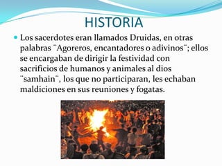 HISTORIALos sacerdotes eran llamados Druidas, en otras palabras ¨Agoreros, encantadores o adivinos¨; ellos se encargaban de dirigir la festividad con sacrificios de humanos y animales al dios ¨samhain¨, los que no participaran, les echaban maldiciones en sus reuniones y fogatas.