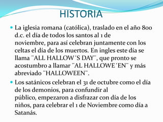 HISTORIALa iglesia romana (católica), traslado en el año 800 d.c. el día de todos los santos al 1 de noviembre, para así celebran juntamente con los celtas el día de los muertos. En ingles este día se llama ¨ALL HALLOW´S DAY¨, que pronto se acostumbro a llamar ¨AL HALLOWE´EN¨ y más abreviado ¨HALLOWEEN¨.Los satánicos celebran el 31 de octubre como el día de los demonios, para confundir al público, empezaron a disfrazar con día de los niños, para celebrar el 1 de Noviembre como día a Satanás. 