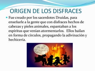 ORIGEN DE LOS DISFRACESFue creado por los sacerdotes Druidas, para enseñarle a la gente que con disfraces hechos de cabezas y pieles animales, espantaban a los espíritus que venían atormentarlos.  Ellos bailan en forma de círculos, propagando la adivinación y hechicería. 