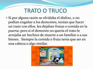 TRATO O TRUCOSi por alguna razón se olvidaba el disfraz, o no podían engañar a los demonios, tenían que hacer un trato con ellos, les dejaban frutas o comida en la puerta; pero si el demonio no quería el trato le arrojaba un hechizo de muerte a un familiar o a sus bienes.  Siempre la comida o fruta tenia que ser en una cabeza o algo similar.