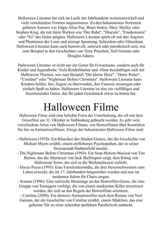 Halloween Literatur hat sich im Laufe der Jahrhunderte weiterentwickelt und
viele verschiedene Formen angenommen. Zu den bekanntesten Vertretern
gehören Autoren wie Edgar Allan Poe, Bram Stoker, Mary Shelley oder
Stephen King, die mit ihren Werken wie "Der Rabe", "Dracula", "Frankenstein"
oder "Es" das Genre prägten. Halloween Literatur spielt oft mit den Ängsten
und Phantasien der Leser und erzeugt Spannung, Schrecken oder Gänsehaut.
Halloween Literatur kann auch humorvoll, satirisch oder parodistisch sein, wie
zum Beispiel in den Geschichten von Terry Pratchett, Neil Gaiman oder
Douglas Adams.
Halloween Literatur ist nicht nur ein Genre für Erwachsene, sondern auch für
Kinder und Jugendliche. Viele Kinderbücher und -filme beschäftigen sich mit
Halloween Themen, wie zum Beispiel "Die kleine Hexe", "Harry Potter",
"Coraline" oder "Nightmare Before Christmas". Halloween Literatur kann
Kindern helfen, ihre Ängste zu überwinden, ihre Fantasie anzuregen oder
einfach Spaß zu haben. Halloween Literatur ist also ein vielfältiges und
faszinierendes Genre, das für jeden Geschmack etwas zu bieten hat.
Halloween Filme
Halloween Filme sind eine beliebte Form der Unterhaltung, die oft mit dem
Gruselfest am 31. Oktober in Verbindung gebracht werden. Es gibt viele
verschiedene Arten von Halloween Filmen, von Horrorfilmen über Komödien
bis hin zu Animationsfilmen. Einige der bekanntesten Halloween Filme sind:
- Halloween (1978): Ein Klassiker des Slasher-Genres, der die Geschichte von
Michael Myers erzählt, einem entflohenen Psychopathen, der in seiner
Heimatstadt Haddonfield mordet.
- The Nightmare Before Christmas (1993): Ein Stop-Motion-Musical von Tim
Burton, das die Abenteuer von Jack Skellington zeigt, dem König von
Halloween Town, der sich in die Weihnachtszeit verliebt.
- Hocus Pocus (1993): Eine Familienkomödie, die drei Hexenschwestern zum
Leben erweckt, die im 17. Jahrhundert hingerichtet wurden und nun im
modernen Salem für Chaos sorgen.
- Scream (1996): Eine satirische Hommage an das Horrorfilm-Genre, die eine
Gruppe von Teenagern verfolgt, die von einem maskierten Killer terrorisiert
werden, der sich an den Regeln der Horrorfilme orientiert.
- Coraline (2009): Ein düsterer Animationsfilm nach dem Roman von Neil
Gaiman, der die Geschichte von Coraline erzählt, einem Mädchen, das eine
geheime Tür zu einer scheinbar perfekten Parallelwelt entdeckt.
 