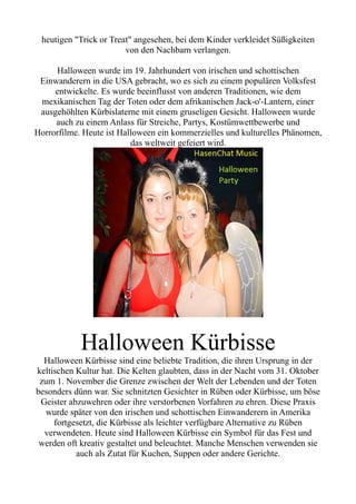 heutigen "Trick or Treat" angesehen, bei dem Kinder verkleidet Süßigkeiten
von den Nachbarn verlangen.
Halloween wurde im 19. Jahrhundert von irischen und schottischen
Einwanderern in die USA gebracht, wo es sich zu einem populären Volksfest
entwickelte. Es wurde beeinflusst von anderen Traditionen, wie dem
mexikanischen Tag der Toten oder dem afrikanischen Jack-o'-Lantern, einer
ausgehöhlten Kürbislaterne mit einem gruseligen Gesicht. Halloween wurde
auch zu einem Anlass für Streiche, Partys, Kostümwettbewerbe und
Horrorfilme. Heute ist Halloween ein kommerzielles und kulturelles Phänomen,
das weltweit gefeiert wird.
Halloween Kürbisse
Halloween Kürbisse sind eine beliebte Tradition, die ihren Ursprung in der
keltischen Kultur hat. Die Kelten glaubten, dass in der Nacht vom 31. Oktober
zum 1. November die Grenze zwischen der Welt der Lebenden und der Toten
besonders dünn war. Sie schnitzten Gesichter in Rüben oder Kürbisse, um böse
Geister abzuwehren oder ihre verstorbenen Vorfahren zu ehren. Diese Praxis
wurde später von den irischen und schottischen Einwanderern in Amerika
fortgesetzt, die Kürbisse als leichter verfügbare Alternative zu Rüben
verwendeten. Heute sind Halloween Kürbisse ein Symbol für das Fest und
werden oft kreativ gestaltet und beleuchtet. Manche Menschen verwenden sie
auch als Zutat für Kuchen, Suppen oder andere Gerichte.
 