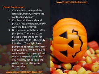 www.CreativeYouthIdeas.com
www.CreativeHolidayIdeas.com
Game Preparation
1. Cut a hole in the top of the
largest pumpkin, remove the
contents and clean it.
2. Combine all the candy and
place it into the large pumpkin
with the top removed.
3. Do the same with the smaller
pumpkins. These are to be
placed across the room for
participants to toss the candy
into them. You might have
pumpkins at various distances
and with different sized holes
cut into the top. If you get into
one of the special pumpkins,
you not only get to keep the
candy, but you also get a
bonus prize.
 