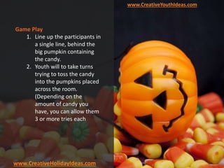 www.CreativeYouthIdeas.com
www.CreativeHolidayIdeas.com
Game Play
1. Line up the participants in
a single line, behind the
big pumpkin containing
the candy.
2. Youth will to take turns
trying to toss the candy
into the pumpkins placed
across the room.
(Depending on the
amount of candy you
have, you can allow them
3 or more tries each)
 