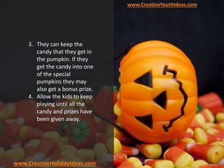 www.CreativeYouthIdeas.com
www.CreativeHolidayIdeas.com
3. They can keep the
candy that they get in
the pumpkin. If they
get the candy into one
of the special
pumpkins they may
also get a bonus prize.
4. Allow the kids to keep
playing until all the
candy and prizes have
been given away.
 