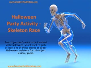 Halloween
Party Activity -
Skeleton Race
Even if you don’t want to be involved
with Halloween, you’ll want to grab
at least one of those plastic or paper
Halloween skeletons for this object
lesson / game.
www.CreativeYouthIdeas.com
www.CreativeHolidayIdeas.com
 