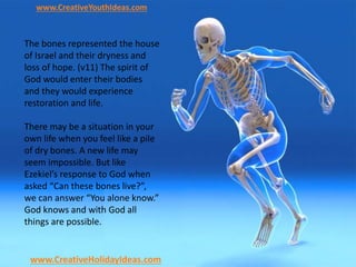 www.CreativeYouthIdeas.com
www.CreativeHolidayIdeas.com
The bones represented the house
of Israel and their dryness and
loss of hope. (v11) The spirit of
God would enter their bodies
and they would experience
restoration and life.
There may be a situation in your
own life when you feel like a pile
of dry bones. A new life may
seem impossible. But like
Ezekiel’s response to God when
asked “Can these bones live?”,
we can answer “You alone know.”
God knows and with God all
things are possible.
 
