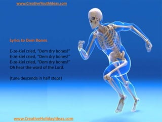 www.CreativeYouthIdeas.com
www.CreativeHolidayIdeas.com
Lyrics to Dem Bones
E-ze-kiel cried, “Dem dry bones!”
E-ze-kiel cried, “Dem dry bones!”
E-ze-kiel cried, “Dem dry bones!”
Oh hear the word of the Lord.
(tune descends in half steps)
 